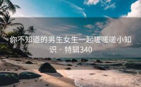 你不知道的男生女生一起嗟嗟嗟小知识 · 特辑340