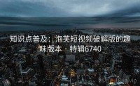 知识点普及：泡芙短视频破解版的趣味版本 · 特辑6740