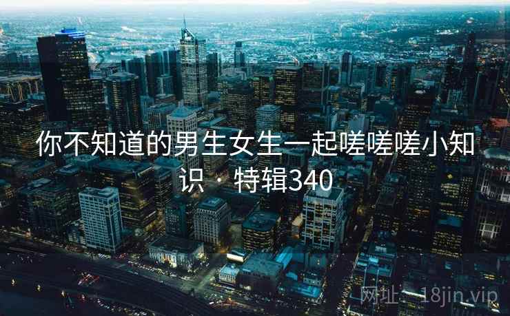 你不知道的男生女生一起嗟嗟嗟小知识 · 特辑340