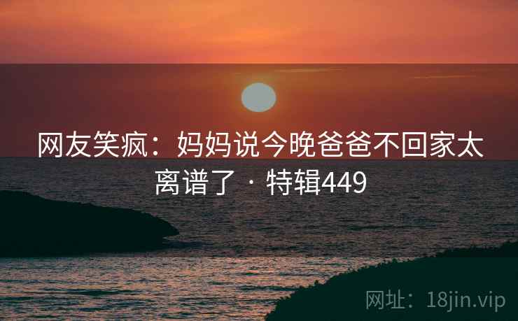 网友笑疯：妈妈说今晚爸爸不回家太离谱了 · 特辑449