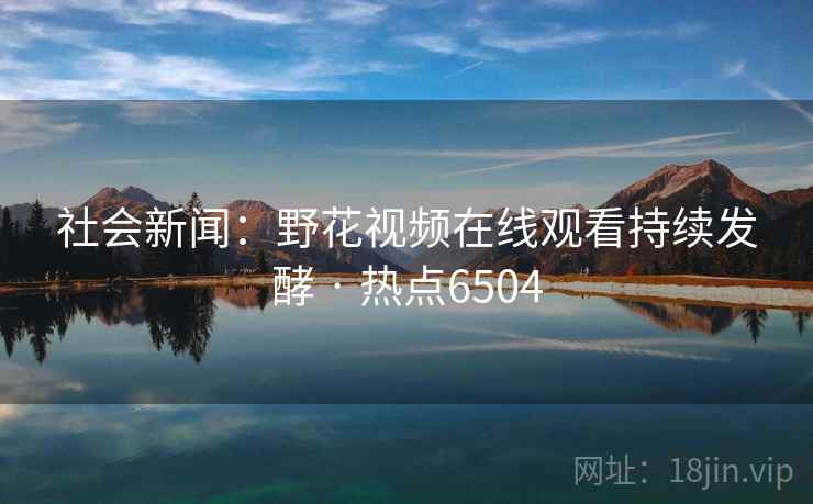 社会新闻：野花视频在线观看持续发酵 · 热点6504