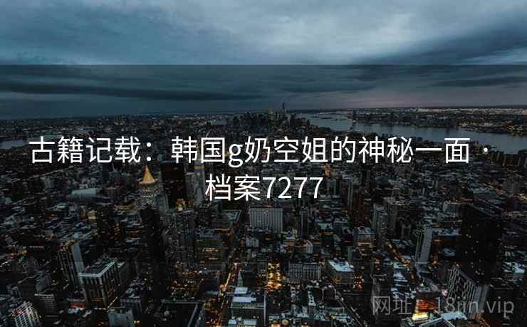 古籍记载：韩国g奶空姐的神秘一面 · 档案7277