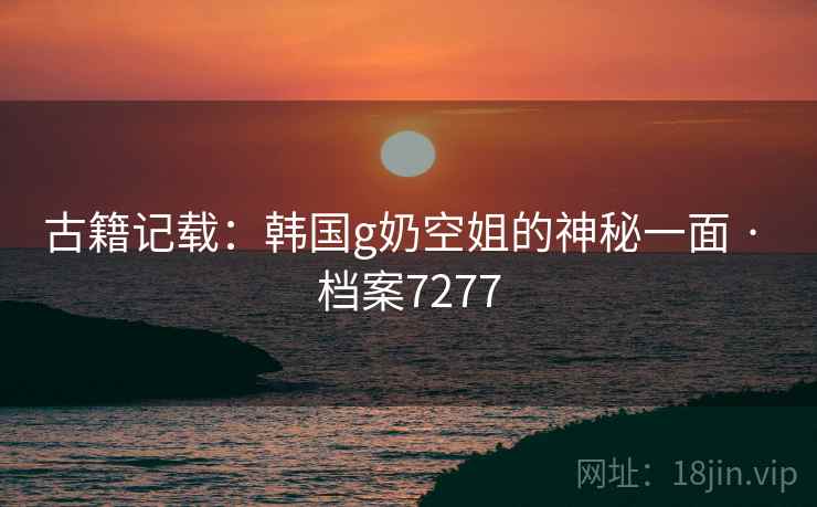 古籍记载：韩国g奶空姐的神秘一面 · 档案7277