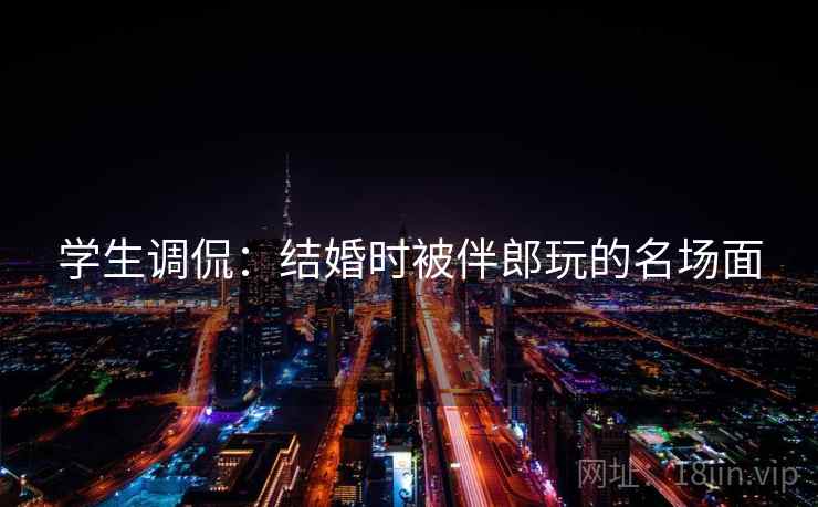 学生调侃：结婚时被伴郎玩的名场面
