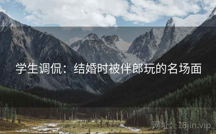 学生调侃：结婚时被伴郎玩的名场面