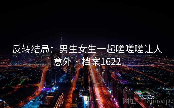 反转结局：男生女生一起嗟嗟嗟让人意外 · 档案1622