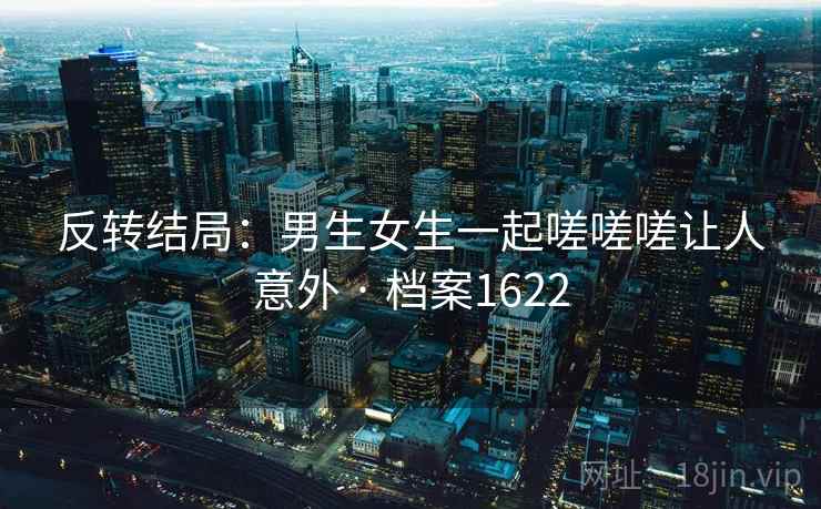 反转结局：男生女生一起嗟嗟嗟让人意外 · 档案1622