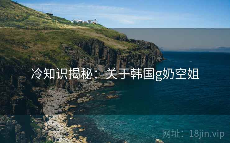 冷知识揭秘：关于韩国g奶空姐