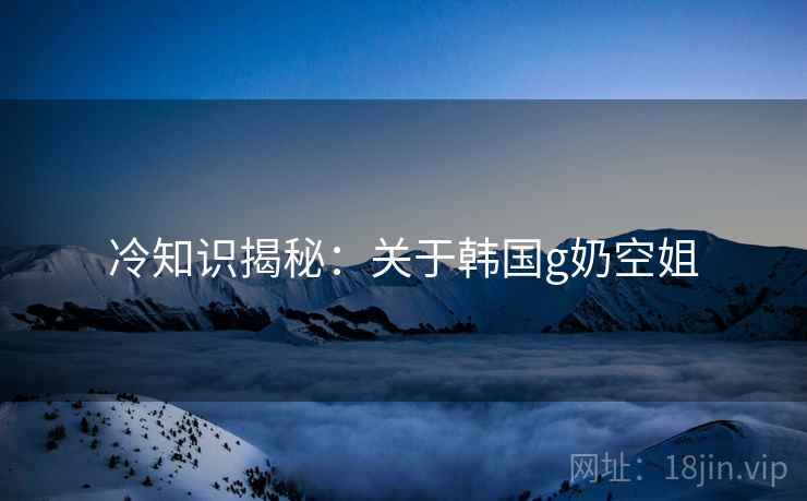 冷知识揭秘：关于韩国g奶空姐