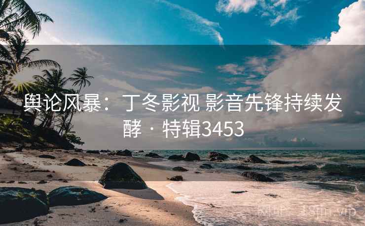 舆论风暴：丁冬影视 影音先锋持续发酵 · 特辑3453