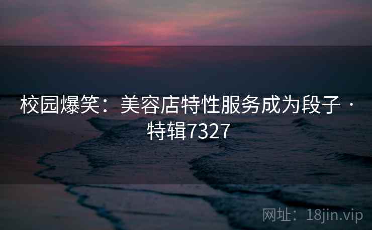 校园爆笑：美容店特性服务成为段子 · 特辑7327
