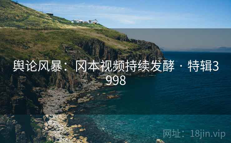 舆论风暴：冈本视频持续发酵 · 特辑3998