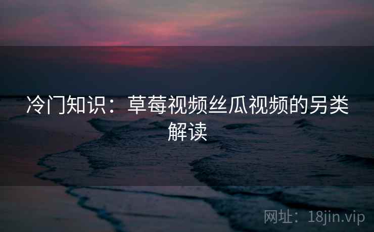 冷门知识：草莓视频丝瓜视频的另类解读