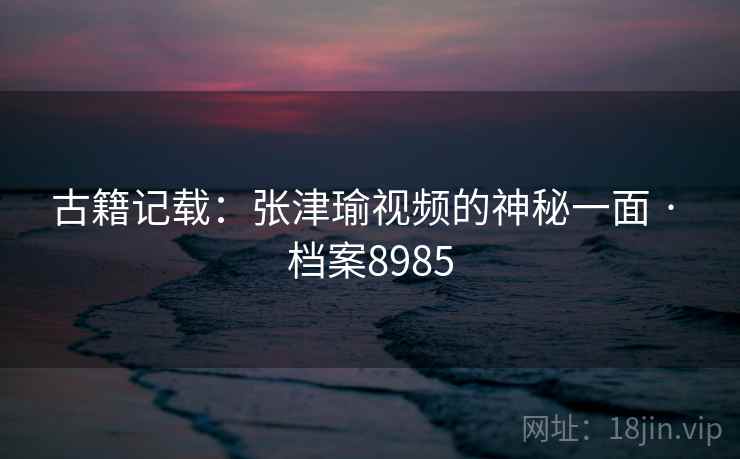古籍记载：张津瑜视频的神秘一面 · 档案8985