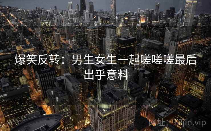 爆笑反转:男生女生一起嗟嗟嗟最后出乎意料 爆笑反转:男生女生一起嗟嗟嗟最后出乎意料