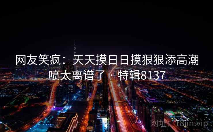 网友笑疯:天天摸日日摸狠狠添高潮喷太离谱了 · 特辑8137 网友笑疯:天天摸日日摸狠狠添高潮喷太离谱了 · 特辑8137