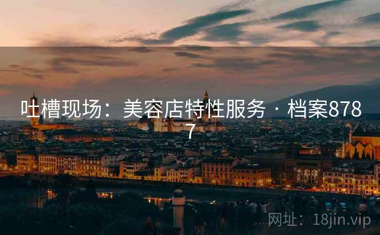 吐槽现场:美容店特性服务 · 档案8787 吐槽现场:美容店特性服务 · 档案8787