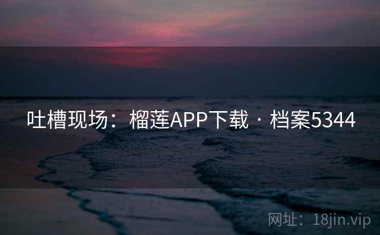 吐槽现场:榴莲APP下载 · 档案5344 吐槽现场:榴莲APP下载 · 档案5344