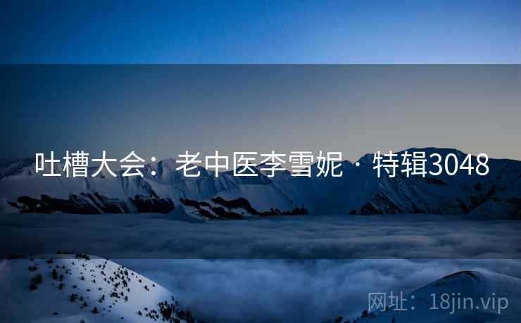 吐槽大会:老中医李雪妮 · 特辑3048 吐槽大会:老中医李雪妮 · 特辑3048