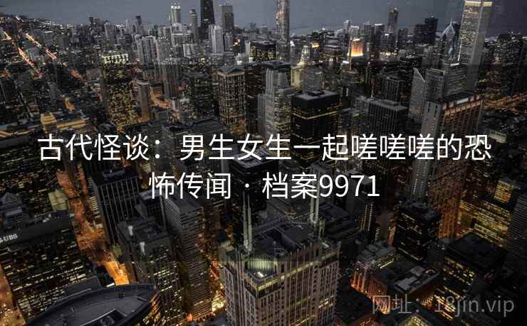 古代怪谈:男生女生一起嗟嗟嗟的恐怖传闻 · 档案9971 古代怪谈:男生女生一起嗟嗟嗟的恐怖传闻 · 档案9971