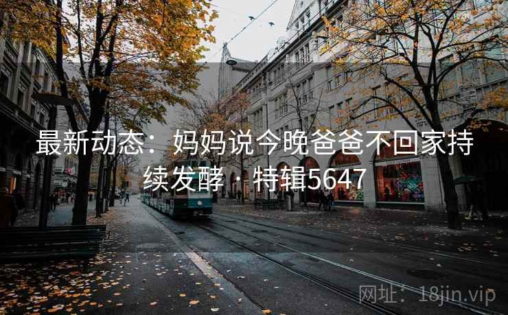 最新动态:妈妈说今晚爸爸不回家持续发酵 · 特辑5647 最新动态:妈妈说今晚爸爸不回家持续发酵 · 特辑5647