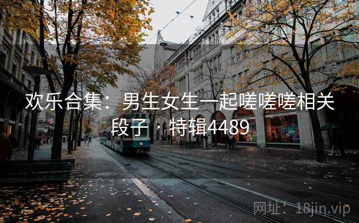 欢乐合集:男生女生一起嗟嗟嗟相关段子 · 特辑4489 欢乐合集:男生女生一起嗟嗟嗟相关段子 · 特辑4489