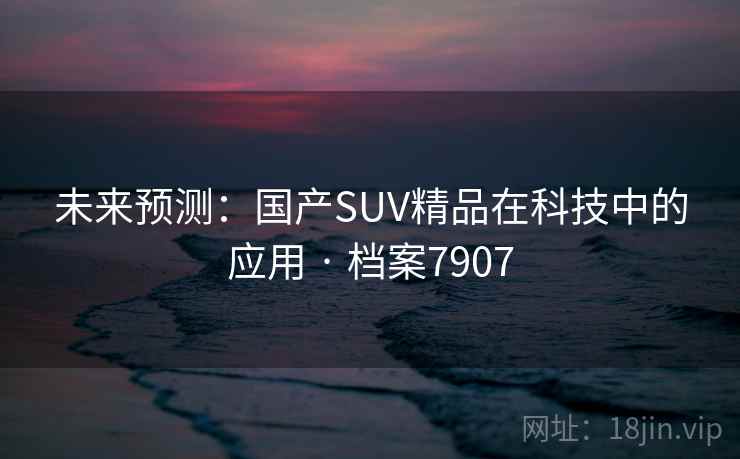 未来预测:国产SUV精品在科技中的应用 · 档案7907 未来预测:国产SUV精品在科技中的应用 · 档案7907