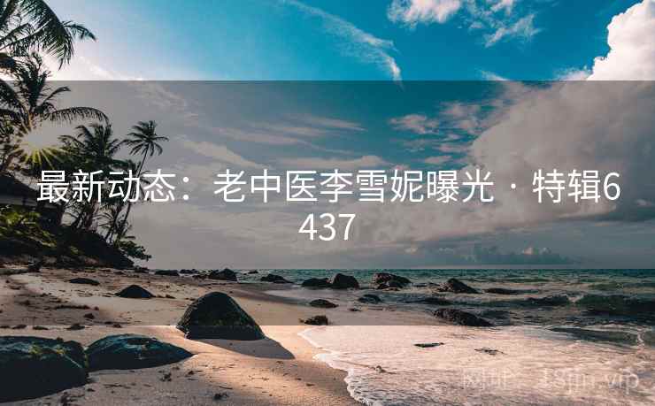 最新动态:老中医李雪妮曝光 · 特辑6437 最新动态:老中医李雪妮曝光 · 特辑6437