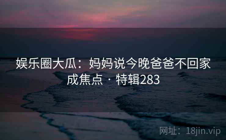 娱乐圈大瓜:妈妈说今晚爸爸不回家成焦点 · 特辑283 娱乐圈大瓜:妈妈说今晚爸爸不回家成焦点 · 特辑283