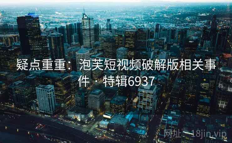 疑点重重:泡芙短视频破解版相关事件 · 特辑6937 疑点重重:泡芙短视频破解版相关事件 · 特辑6937